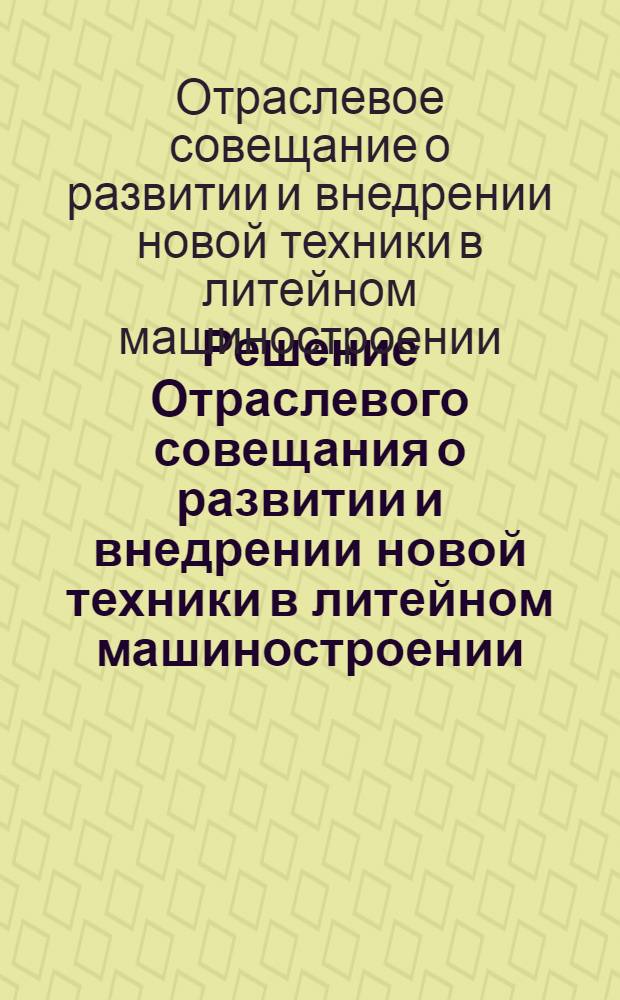 Решение Отраслевого совещания о развитии и внедрении новой техники в литейном машиностроении, состоявшегося в Москве 12-13 мая 1965 г.