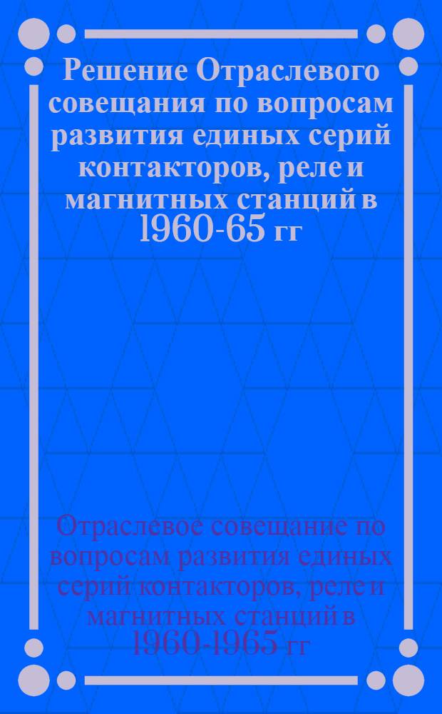 Решение Отраслевого совещания по вопросам развития единых серий контакторов, реле и магнитных станций в 1960-65 гг.