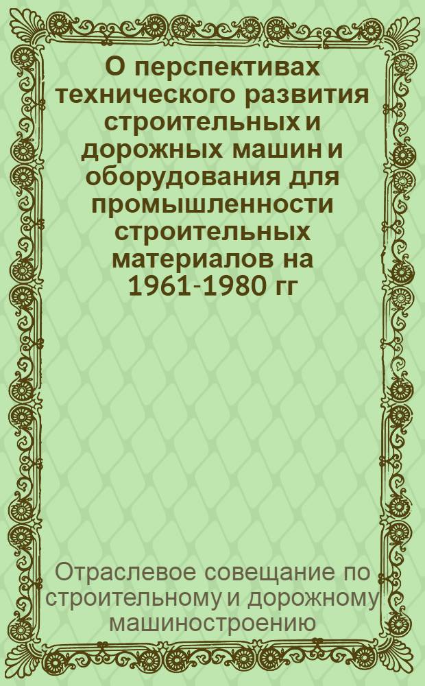 О перспективах технического развития строительных и дорожных машин и оборудования для промышленности строительных материалов на 1961-1980 гг. : Решение Отраслевого совещания по строит. и дор. машиностроению и производству оборудования для пром-сти строит. материалов, провед. Гос. ком. Совета Министров СССР по автоматизации и машиностроению с участием представителей заводов, науч.-исслед. ин-тов, проектно-конструкторских организаций, совнархозов, строит. организаций, госпланов союзных республик, Госстроя СССР, госстроев союзных республик, ГНТК СССР и НТК союзных республик в г. Воронеже 10-12 мая 1960 г