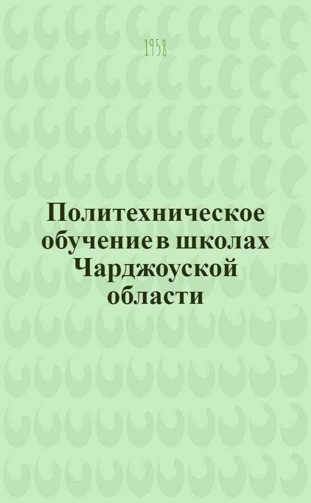 Политехническое обучение в школах Чарджоуской области : (Материал Первой обл. науч.-практ. конференции по политехн. обучению, проходившей 25-26 янв. 1958 г.)