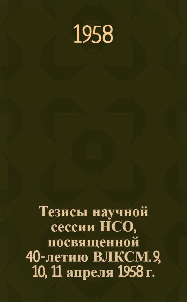 Тезисы научной сессии НСО, посвященной 40-летию ВЛКСМ. 9, 10, 11 апреля 1958 г.