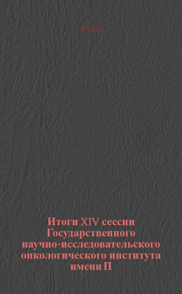 Итоги XIV сессии Государственного научно-исследовательского онкологического института имени П.А. Герцена и Научно-практической конференции руководителей онкологических учреждений РСФСР по вопросам организации противораковой борьбы