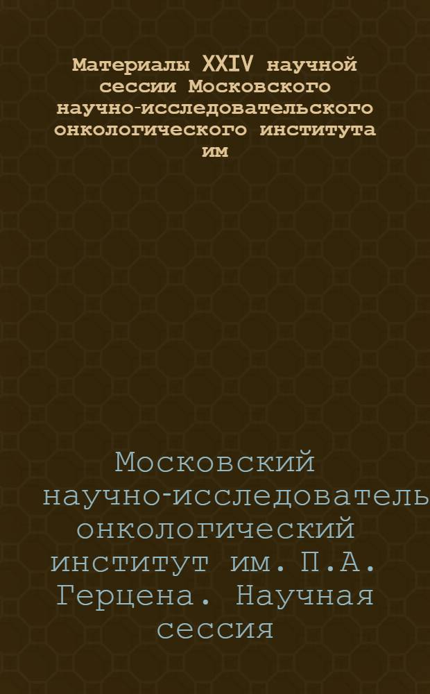 Материалы XXIV научной сессии Московского научно-исследовательского онкологического института им. П.А. Герцена, Ростовского научно-исследовательского онкологического института и Сочинского городского онкологического диспансера. 28-29 сентября 1967 г.