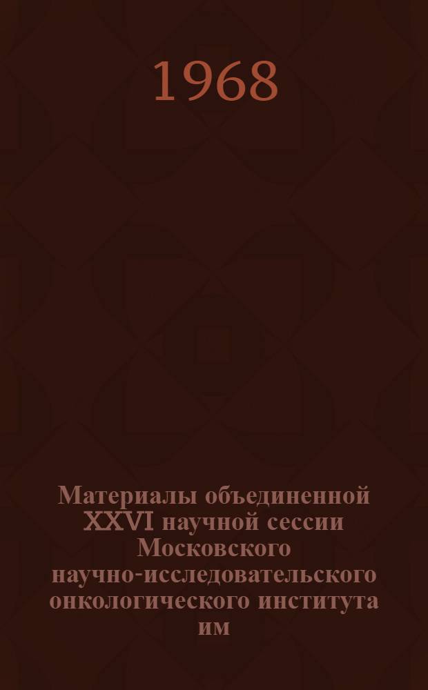 Материалы объединенной XXVI научной сессии Московского научно-исследовательского онкологического института им. П.А. Герцена и Новгородского областного онкологического диспансера. 29-30 мая 1968 г.