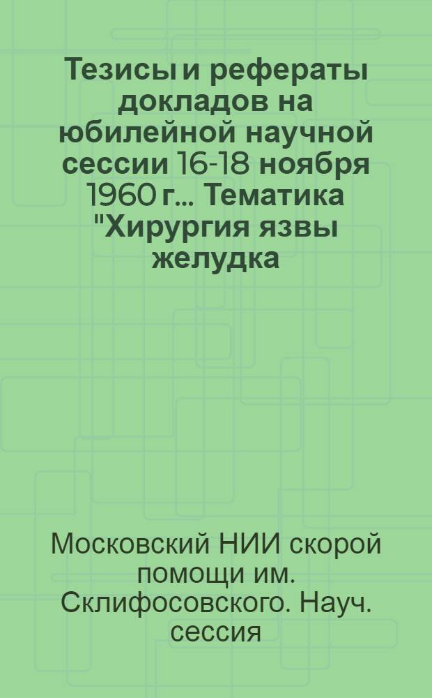 Тезисы и рефераты докладов на юбилейной научной сессии 16-18 ноября 1960 г.. Тематика "Хирургия язвы желудка, 12-перстной кишки и их осложнений. Острая коронарная недостаточность. Переломы длинных трубчатых костей и их лечение"
