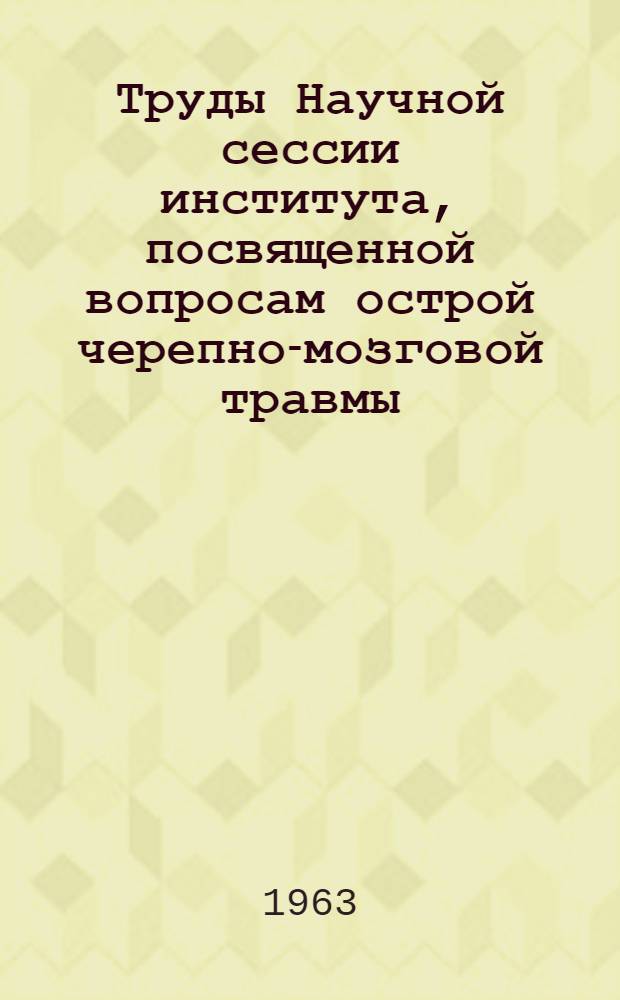 Труды Научной сессии института, посвященной вопросам острой черепно-мозговой травмы. (26-27 марта 1962 г.)