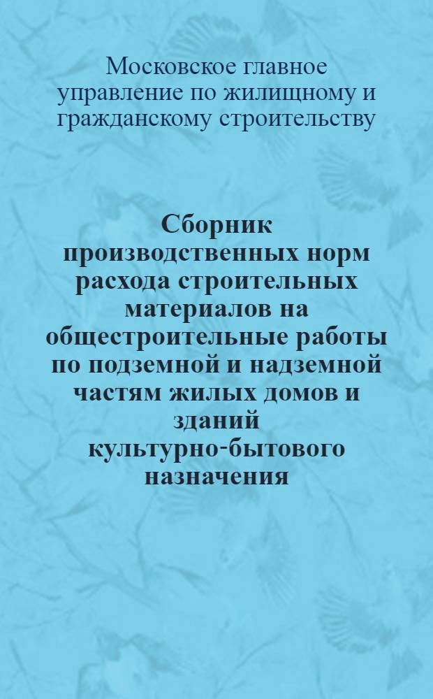 Сборник производственных норм расхода строительных материалов на общестроительные работы по подземной и надземной частям жилых домов и зданий культурно-бытового назначения : Утв. 13/IV 1964 г. : Введены в действие с 1 мая 1964 г