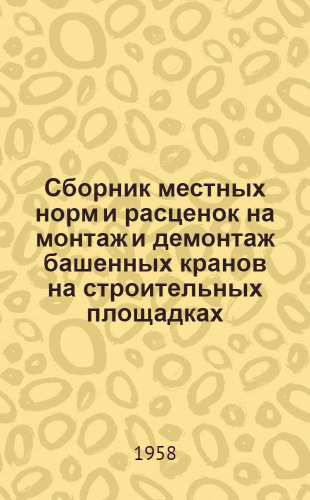 Сборник местных норм и расценок на монтаж и демонтаж башенных кранов на строительных площадках, перевозку башенных кранов, устройство, разборку и передвижку подкрановых путей : Утв. 11/VI 1958 г