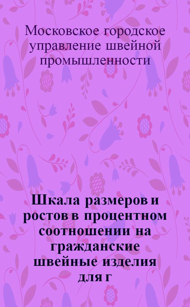 Шкала размеров и ростов в процентном соотношении на гражданские швейные изделия для г. Москвы : Утв. Швейным упр. и Глав. упр. торговли Мосгорисполкома 25/V 1960 г