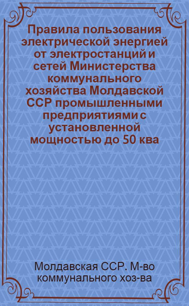 Правила пользования электрической энергией от электростанций и сетей Министерства коммунального хозяйства Молдавской ССР промышленными предприятиями с установленной мощностью до 50 ква, учреждениями, организациями и населением : Утв. 1/VII 1961 г