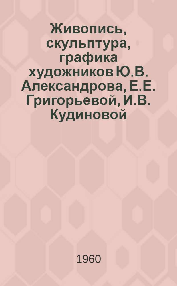 Живопись, скульптура, графика художников Ю.В. Александрова, Е.Е. Григорьевой, И.В. Кудиновой, В.В. Одинцова, В.Е. Попкова, К.И. Фридмана, А.Г. Ястребова : Каталог