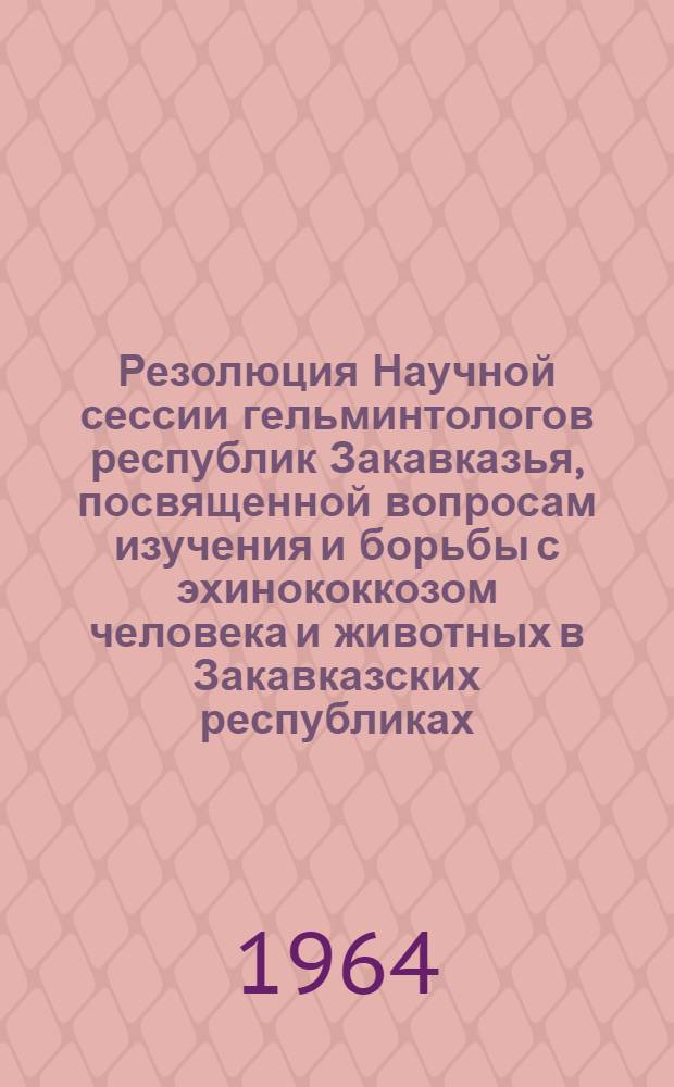 Резолюция Научной сессии гельминтологов республик Закавказья, посвященной вопросам изучения и борьбы с эхинококкозом человека и животных в Закавказских республиках, состоявшейся 3-6 мая 1963 г. в г. Тбилиси