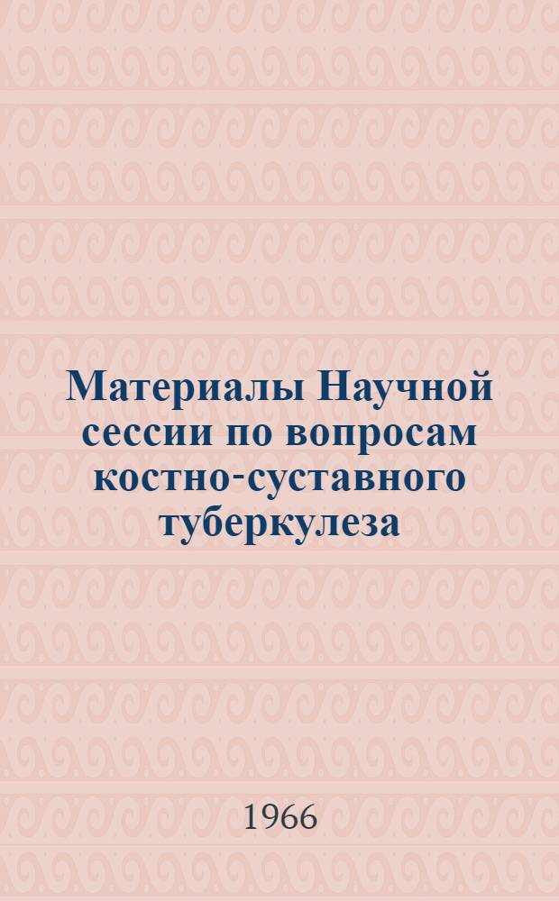 Материалы Научной сессии по вопросам костно-суставного туберкулеза : 7-9 сент. 1966 г