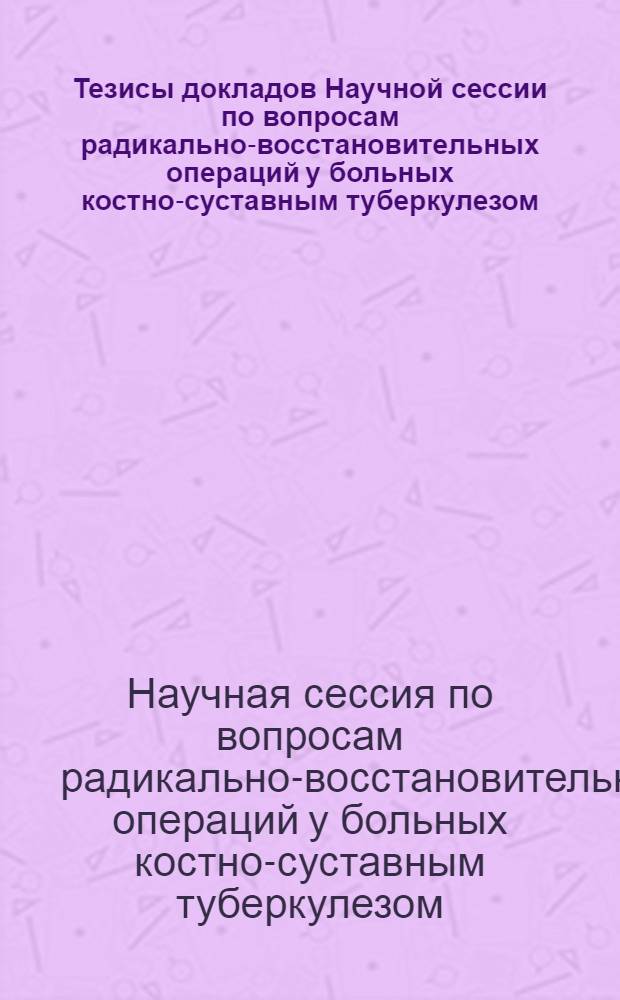 Тезисы докладов Научной сессии по вопросам радикально-восстановительных операций у больных костно-суставным туберкулезом. 9-11 июня 1964 г.