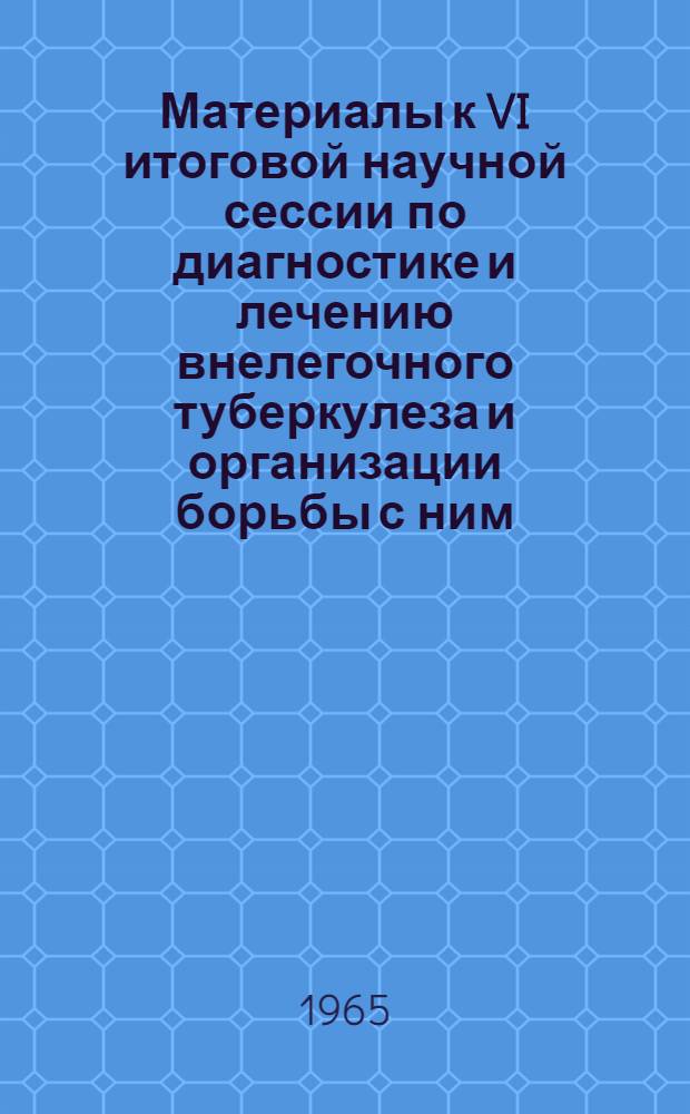 Материалы к VI итоговой научной сессии по диагностике и лечению внелегочного туберкулеза и организации борьбы с ним. 27-29 мая 1965 г.