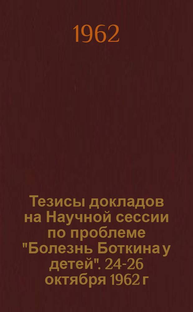 Тезисы докладов на Научной сессии по проблеме "Болезнь Боткина у детей". 24-26 октября 1962 г.