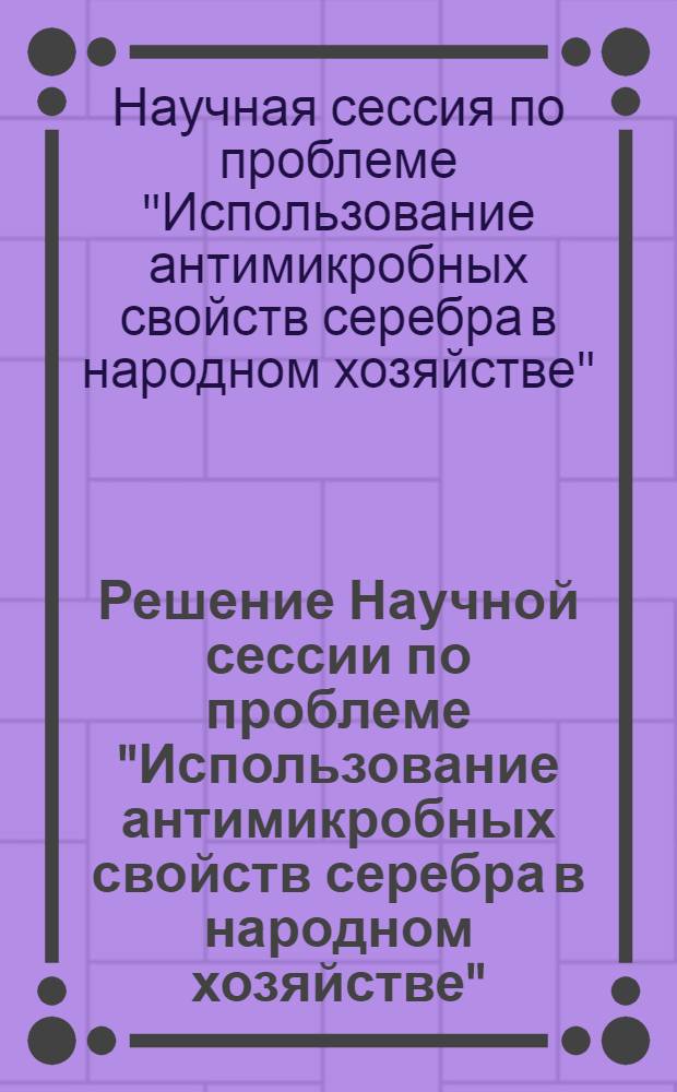 Решение Научной сессии по проблеме "Использование антимикробных свойств серебра в народном хозяйстве". [29-30 мая 1968 г. Киев]