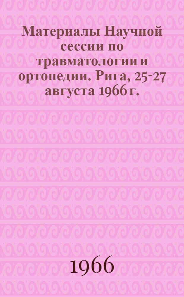 Материалы Научной сессии по травматологии и ортопедии. Рига, 25-27 августа 1966 г.