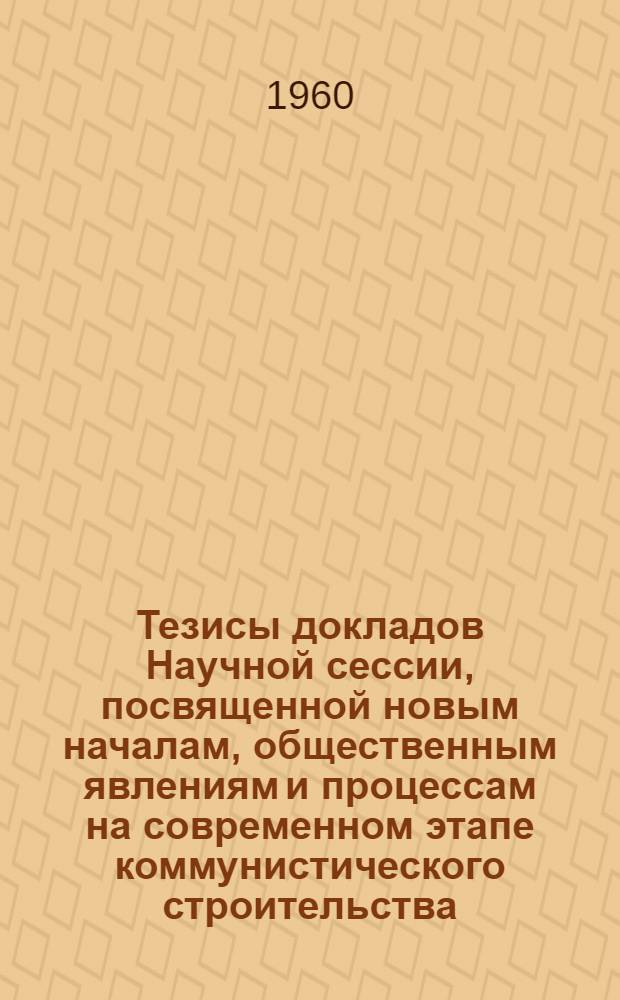 Тезисы докладов Научной сессии, посвященной новым началам, общественным явлениям и процессам на современном этапе коммунистического строительства. Май 1960 г. г. Харьков