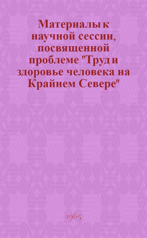 Материалы к научной сессии, посвященной проблеме "Труд и здоровье человека на Крайнем Севере". 5-8 июля 1965 г.