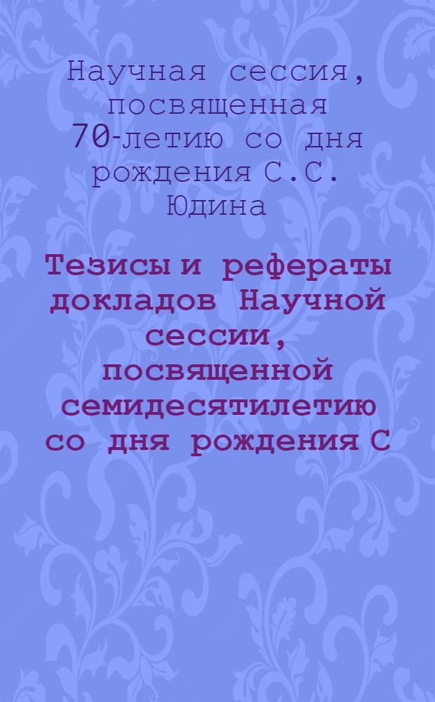Тезисы и рефераты докладов Научной сессии, посвященной семидесятилетию со дня рождения С.С. Юдина. 1891-1961 гг. : Тематика: Экстренные хирург. вмешательства у пожилых людей. Анестезиология в экстренной хирургии