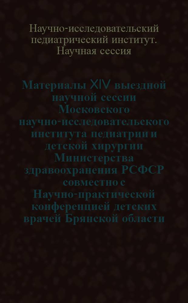Материалы XIV выездной научной сессии Московского научно-исследовательского института педиатрии и детской хирургии Министерства здравоохранения РСФСР совместно с Научно-практической конференцией детских врачей Брянской области. (1-3 июня 1966 г.)