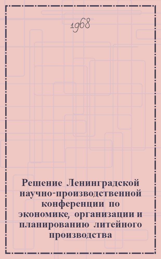 Решение Ленинградской научно-производственной конференции по экономике, организации и планированию литейного производства. 11-15 декабря 1967 г.