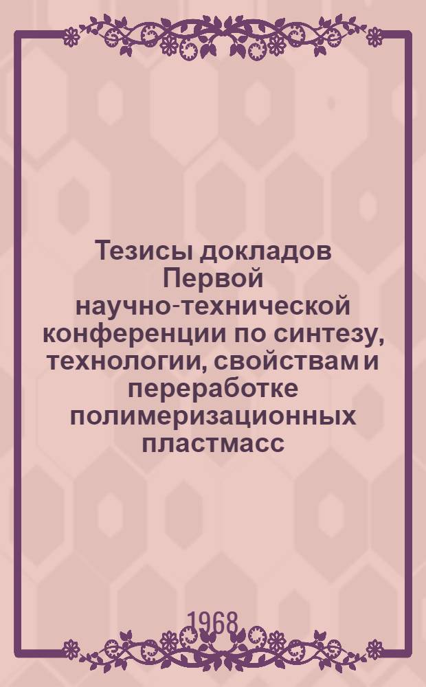 Тезисы докладов Первой научно-технической конференции по синтезу, технологии, свойствам и переработке полимеризационных пластмасс. Май 1968 г.