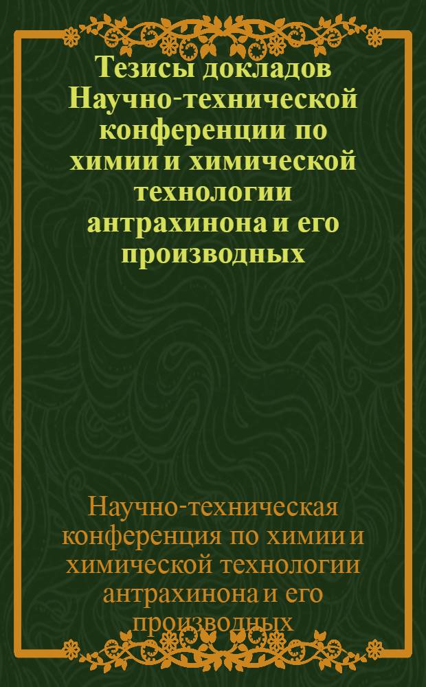 Тезисы докладов Научно-технической конференции по химии и химической технологии антрахинона и его производных, посвященной столетию Всесоюзного химического общества им. Д.И. Менделеева и столетию синтеза ализарина. (21-24 мая 1968 г.)