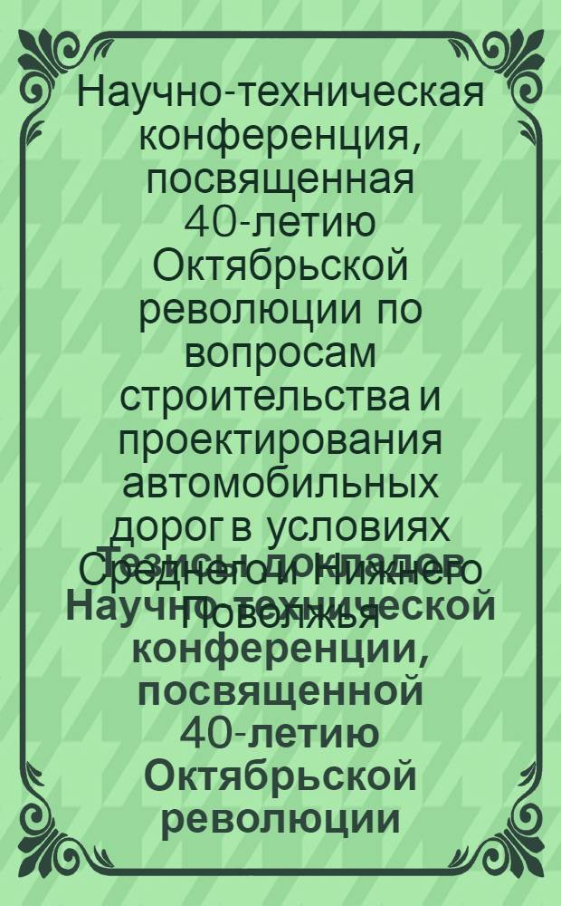 Тезисы докладов Научно-технической конференции, посвященной 40-летию Октябрьской революции, по вопросам строительства и проектирования автомобильных дорог в условиях Среднего и Нижнего Поволжья. Апрель 1957 г.