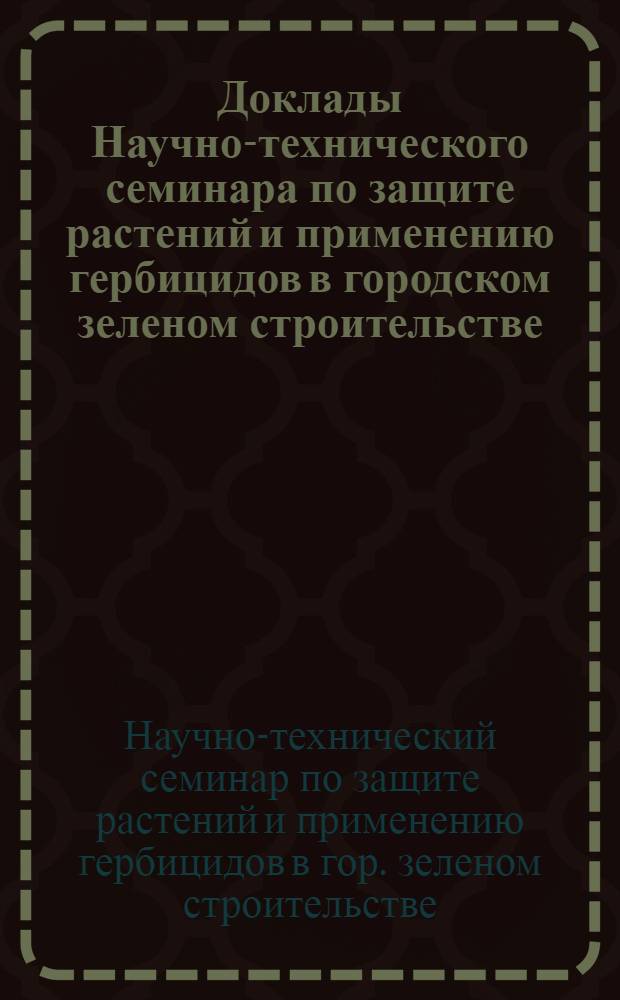 Доклады Научно-технического семинара по защите растений и применению гербицидов в городском зеленом строительстве : (Материалы к семинару 11-12. IV. 61 г.)