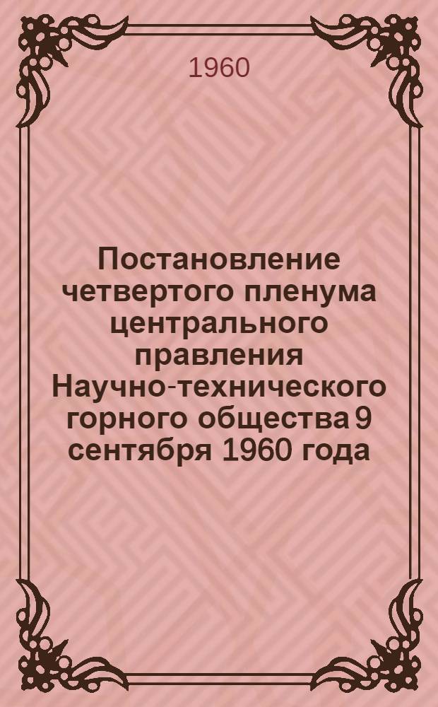 Постановление четвертого пленума центрального правления Научно-технического горного общества 9 сентября 1960 года. [Задачи организаций Научно-технического горного общества по выполнению решений июльского Пленума ЦК КПСС и о работе Сталинского, Кемеровского и Карагандинского областных правлений НТГО по обеспечению выполнения государственного плана внедрения новой техники на 1960 год]