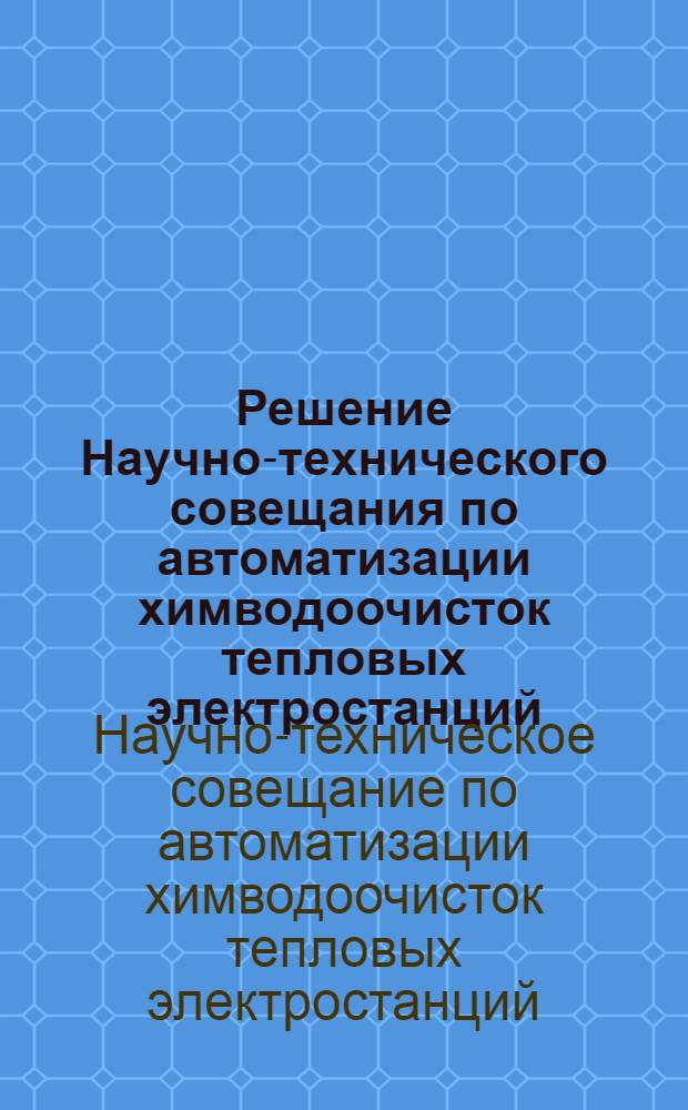 Решение Научно-технического совещания по автоматизации химводоочисток тепловых электростанций : Созвано Свердл. обл. правл. НТОЭП. 28-30 окт. 1963 г