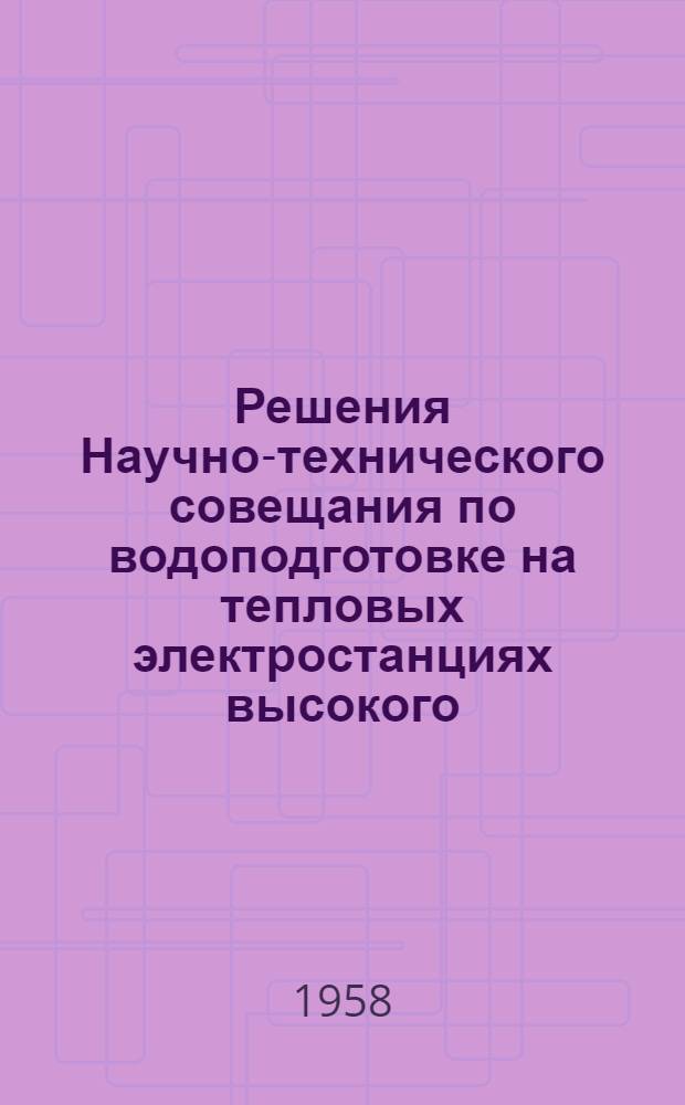 Решения Научно-технического совещания по водоподготовке на тепловых электростанциях высокого, промежуточного, сверхвысокого и сверхкритического давления. 24-27 июня 1958 г.