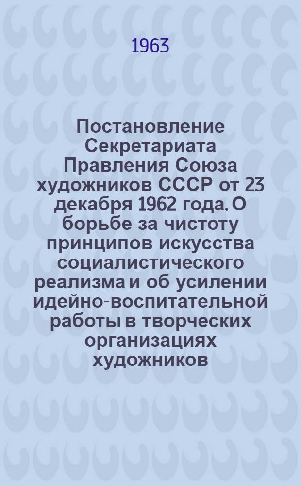 Постановление Секретариата Правления Союза художников СССР от 23 декабря 1962 года. О борьбе за чистоту принципов искусства социалистического реализма и об усилении идейно-воспитательной работы в творческих организациях художников