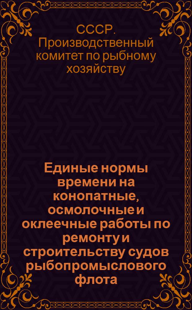 Единые нормы времени на конопатные, осмолочные и оклеечные работы по ремонту и строительству судов рыбопромыслового флота : Утв. 28/V 1964 г