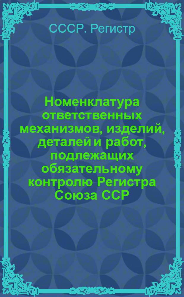 Номенклатура ответственных механизмов, изделий, деталей и работ, подлежащих обязательному контролю Регистра Союза ССР : Утв. 12/III 1965 г.