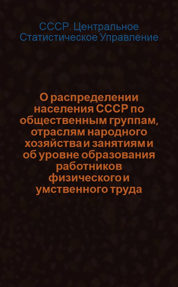 О распределении населения СССР по общественным группам, отраслям народного хозяйства и занятиям и об уровне образования работников физического и умственного труда : Сообщение Центр. стат. упр. при Совете Министров СССР
