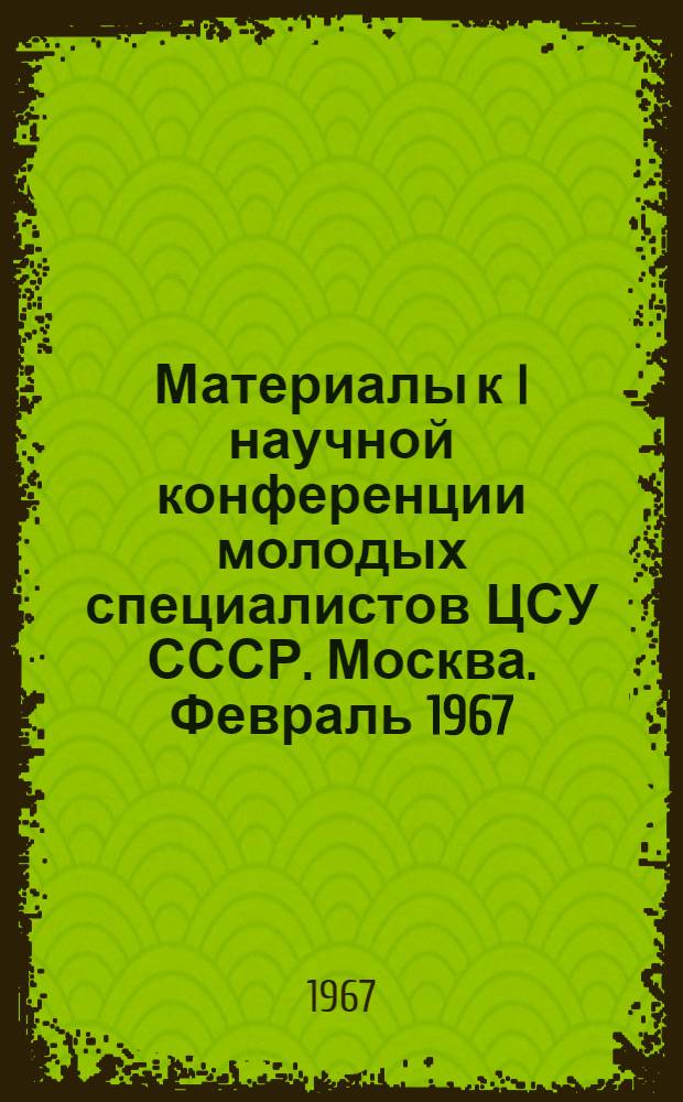 Материалы к I научной конференции молодых специалистов ЦСУ СССР. Москва. Февраль 1967