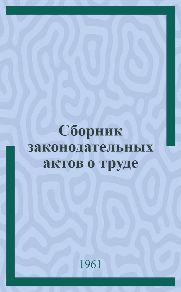 Сборник законодательных актов о труде : По состоянию на 28 июля 1961 г