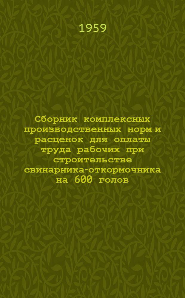 Сборник комплексных производственных норм и расценок для оплаты труда рабочих при строительстве свинарника-откормочника на 600 голов : (Проект № 5-58 (59) П Гипросовхозстроя) : Шифр сборника СКН-7
