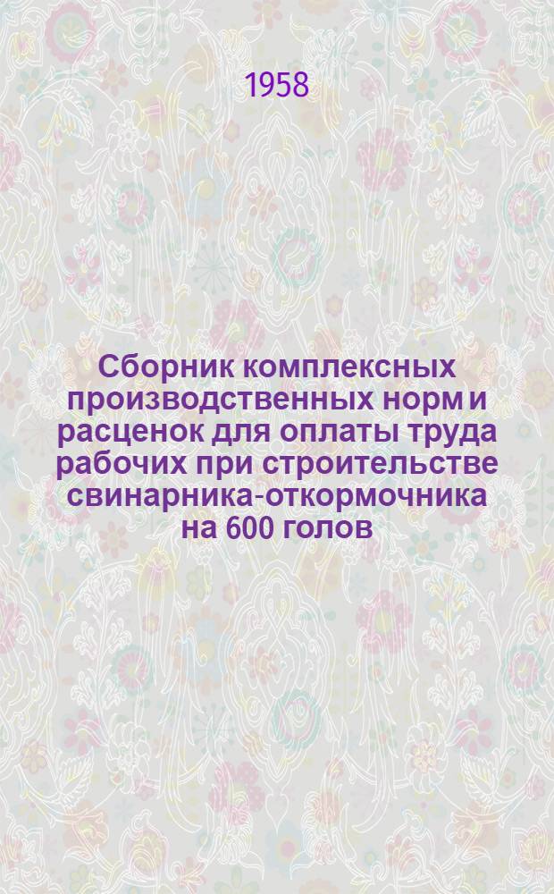 Сборник комплексных производственных норм и расценок для оплаты труда рабочих при строительстве свинарника-откормочника на 600 голов : (Проект № 6-55 Росгипросовхозстроя)