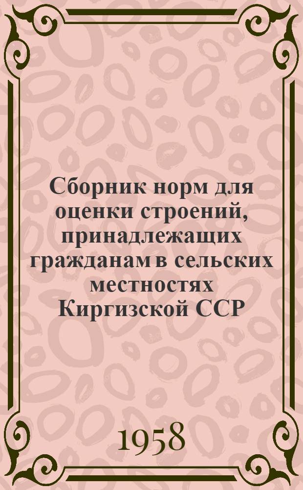 Сборник норм для оценки строений, принадлежащих гражданам в сельских местностях Киргизской ССР : Утв. Советом Министров Киргиз. ССР 31/VII 1958 г