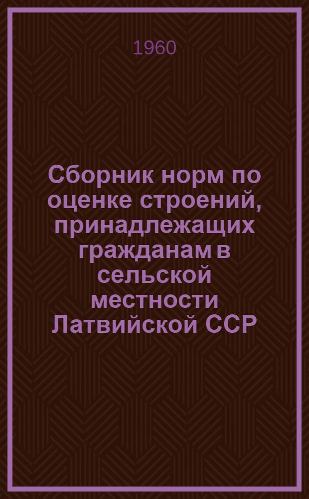 Сборник норм по оценке строений, принадлежащих гражданам в сельской местности Латвийской ССР, для обязательного окладного страхования : Утв. Советом Министров Латв. ССР 18/V 1960 г. : Нормы пересчитаны на 1 янв. 1961 г