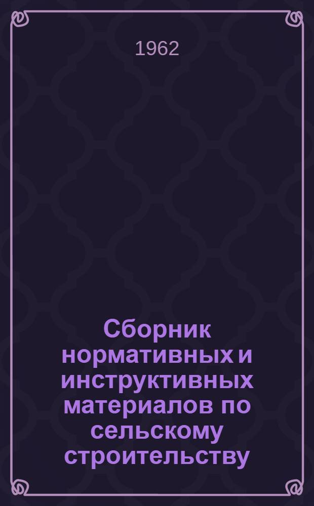 Сборник нормативных и инструктивных материалов по сельскому строительству : По состоянию на 10 авг. 1962 г.