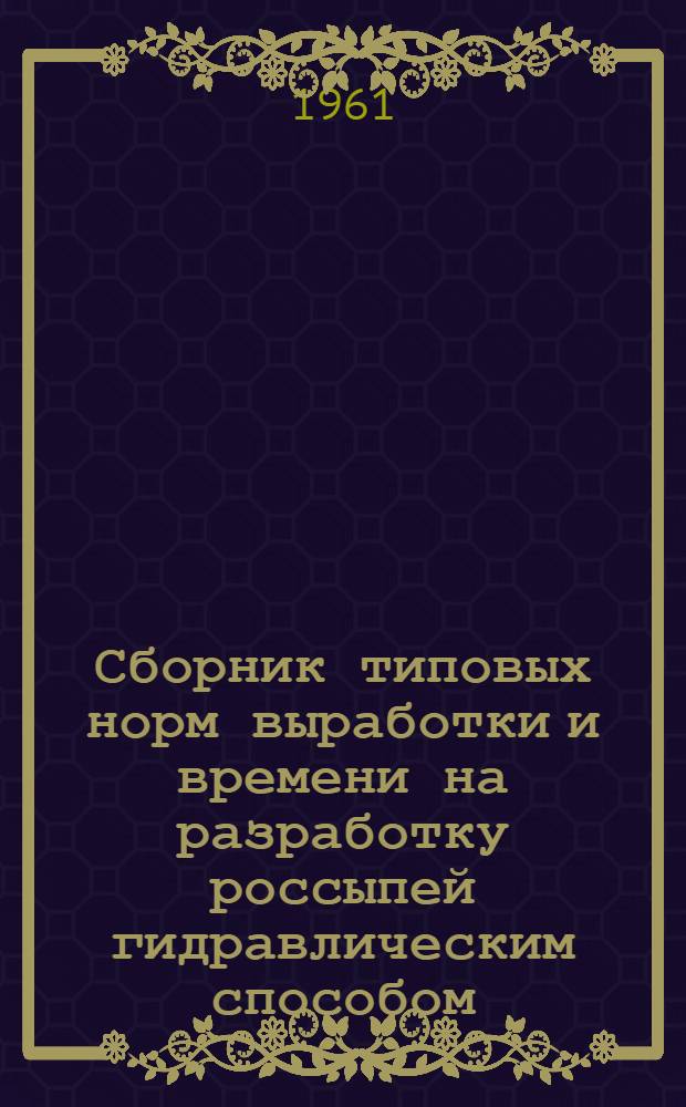 Сборник типовых норм выработки и времени на разработку россыпей гидравлическим способом : Утв. Гос. ком. Совета Министров СССР по вопросам труда и заработной платы 5/X 1960 г