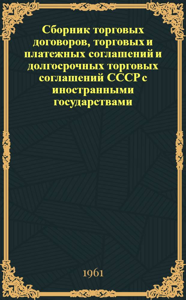 Сборник торговых договоров, торговых и платежных соглашений и долгосрочных торговых соглашений СССР с иностранными государствами : (На 1 янв. 1961 г.)