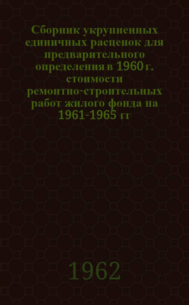 Сборник укрупненных единичных расценок для предварительного определения в 1960 г. стоимости ремонтно-строительных работ жилого фонда на 1961-1965 гг. : Утв. Воронежским обл. отд. коммун. хозяйства 20/IV 1960 г