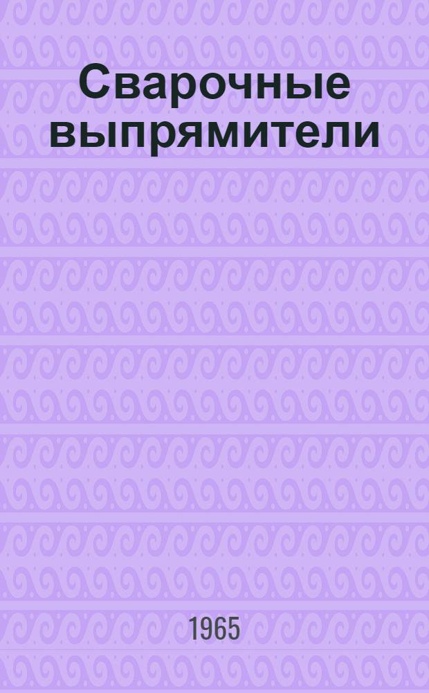 Сварочные выпрямители : По материалам всесоюз. конференции "Перспективы развития в СССР статич. преобразователей (выпрямителей) для дуговой электросварки", состоявшейся в г. Вильнюсе 13-15 февр. 1963 г