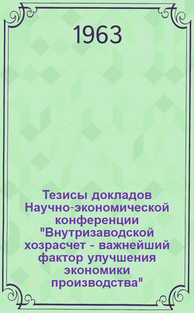 Тезисы докладов Научно-экономической конференции "Внутризаводской хозрасчет - важнейший фактор улучшения экономики производства". (4-5 июня 1963 г.)
